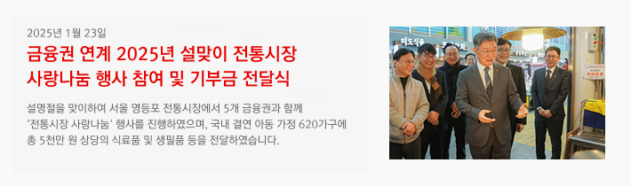 2025년 01월 23일 / 금융권 연계 2025년 설맞이 전통시장 사랑나눔 행사 참여 및 기부금 전달식 / 설명절을 맞이하여 서울 영등포 전통시장에서 5개 금융권과 함께 '전통시장 사랑나눔' 행사를 진행하였으며, 국내 결연 아동 가정 620가구에 총 5천만 원 상당의 식료품 및 생필품 등을 전달하였습니다.