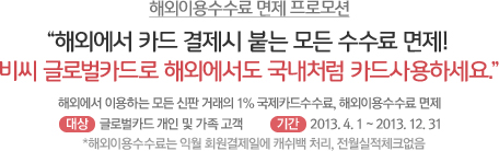 해외이용수수료 면제 프로모션
					"해외에서 카드 결제시 붙는 모든 수수료 면제!
					비씨 글로벌카드로 해외에서도 국내처럼 카드사용하세요"
					해외에서 이용하는 모든 신판 거래의 1% 국제카드수수료, 해외이용수수료 면제
					대상: 글로벌카드 개인 및 가족 고객 / 기간: 2013. 4. 1~ 2013. 12. 31
					*해외이용수수료는 익월 회원결제일에 캐쉬백 처리 전월실적체크없음