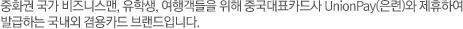 중화권 국가 비즈니스맨, 유학생, 여행객들을 위해 중국대표카드사 UnionPay(은련)과 제휴하여 발급하는 국내외 겸용카드 브랜드입니다.