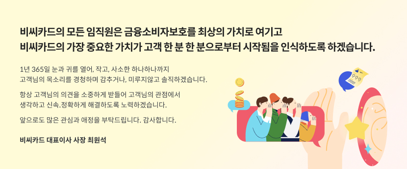 비씨카드의 모든 임직원은 금융소비자보호를 최상의 가치로 여기고 비씨카드의 가장 중요한 가치가 고객 한 분 한 분으로부터 시작됨을 인식하도록 하겠습니다. 1년 365일 눈과 귀를 열어, 작고, 사소한 하나하나까지 고객님의 목소리를 경청하며 감추거나, 미루지않고 솔직하겠습니다. 항상 고객님의 의견을 소중하게 받들어 고객님의 관점에서 생각하고 신속.정확하게 해결하도록 노력하겠습니다. 앞으로도 많은 관심과 애정을 부탁드립니다. 감사합니다. / 비씨카드 대표이사 사장 최원석