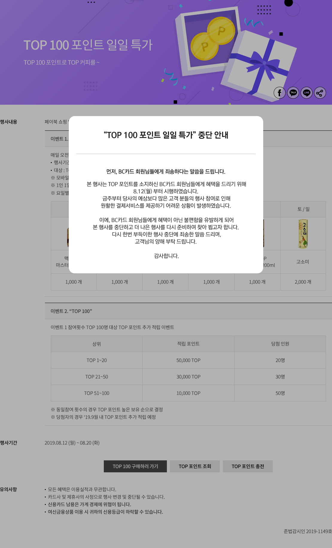 “TOP 100 포인트 일일 특가” 중단 안내 먼저, BC카드 회원님들에게 죄송하다는 말씀을 드립니다. 본 행사는 TOP 포인트를 소지하신 BC카드 회원님들에게 혜택을 드리기 위해 8.12(월) 부터 시행하였습니다. 금주부터 당사의 예상보다 많은 고객 분들의 행사 참여로 인해 원활한 결제서비스를 제공하기 어려운 상황이 발생하였습니다. 이에, BC카드 회원님들에게 혜택이 아닌 불편함을 유발하게 되어 본 행사를 중단하고, 더 나은 행사를 다시 준비하여 찾아 뵙고자 합니다. 다시 한번 부득이한 행사 중단에 죄송한 말씀 드리며, 고객님의 양해 부탁 드립니다. 감사합니다.