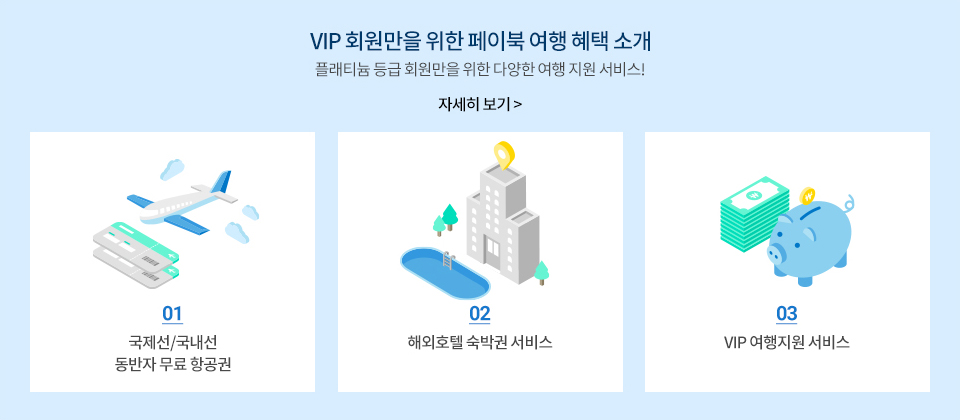 VIP 회원만을 위한 페이북 여행 혜택 소개 플래티늄 등급 회원만을 위한 다양한 여행 지원 서비스! 자세히보기 | -국제선/국내선 동반자 무료 항공권, -해외호텔 숙박권 서비스, -VIP여행지원 서비스