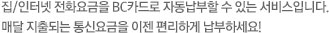 집/인터넷 전화요금을 BC카드로 자동납부할 수 있는 서비스입니다. 매달 지출되는 통신요금을 이젠 편리하게 납부하세요!